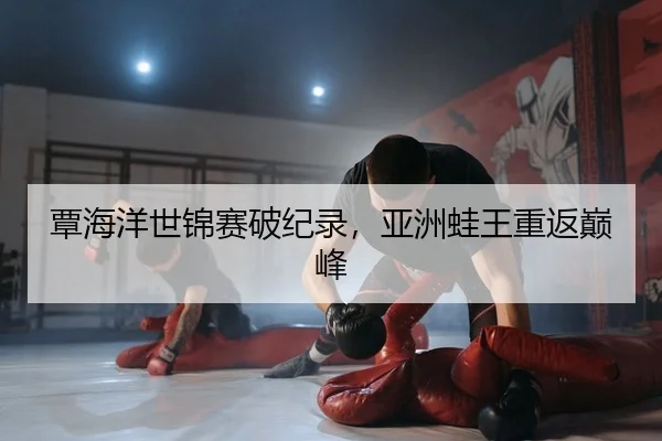 覃海洋世锦赛破纪录，亚洲蛙王重返巅峰